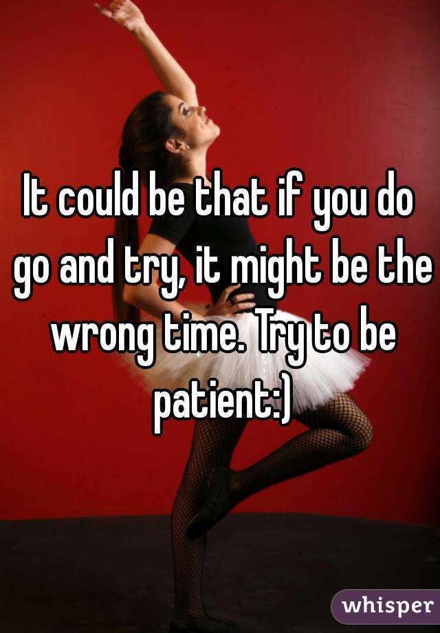 It could be that if you do go and try, it might be the wrong time. Try to be patient:)