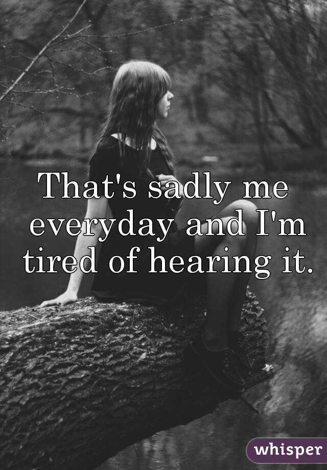 That's sadly me everyday and I'm tired of hearing it.