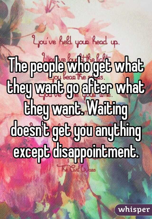 The people who get what they want go after what they want. Waiting doesn't get you anything except disappointment. 