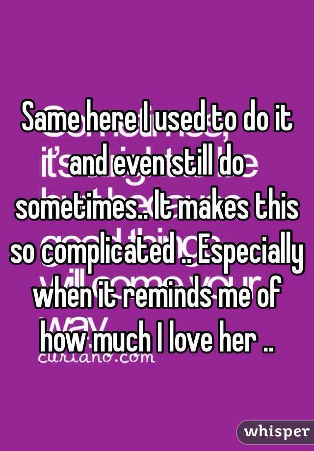 Same here I used to do it and even still do sometimes.. It makes this so complicated .. Especially when it reminds me of how much I love her ..