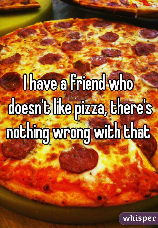 I have a friend who doesn't like pizza, there's nothing wrong with that 