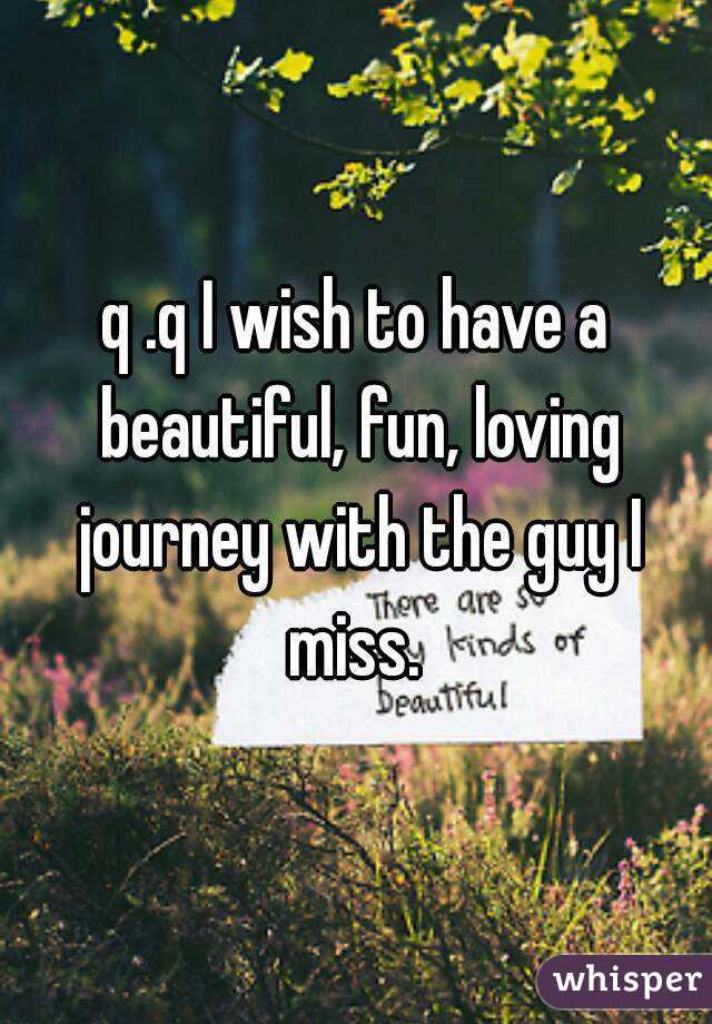 q .q I wish to have a beautiful, fun, loving journey with the guy I miss. 