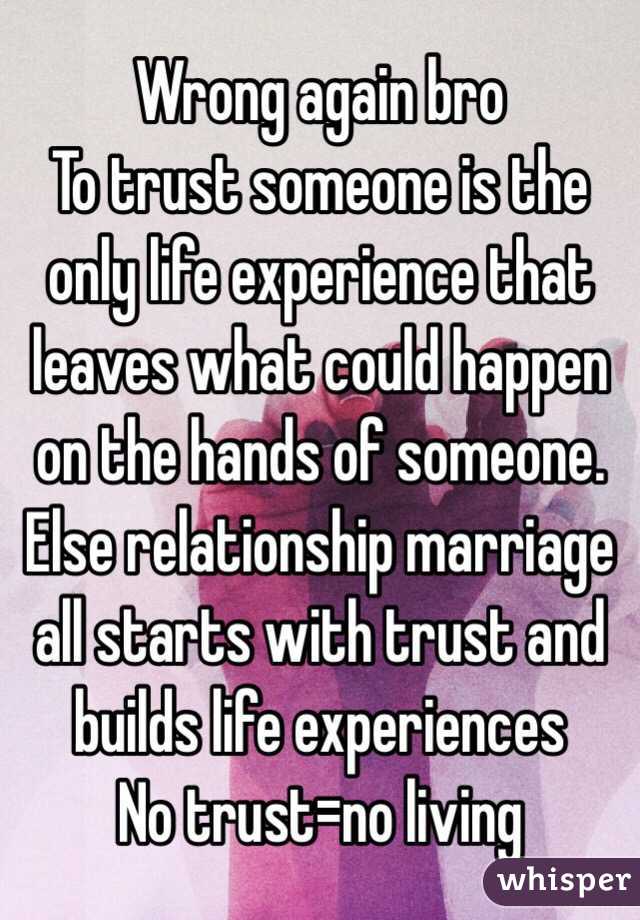 Wrong again bro 
To trust someone is the only life experience that leaves what could happen on the hands of someone. Else relationship marriage all starts with trust and builds life experiences 
No trust=no living  