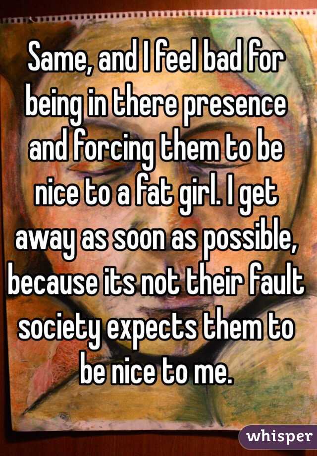 Same, and I feel bad for being in there presence and forcing them to be nice to a fat girl. I get away as soon as possible, because its not their fault society expects them to be nice to me.