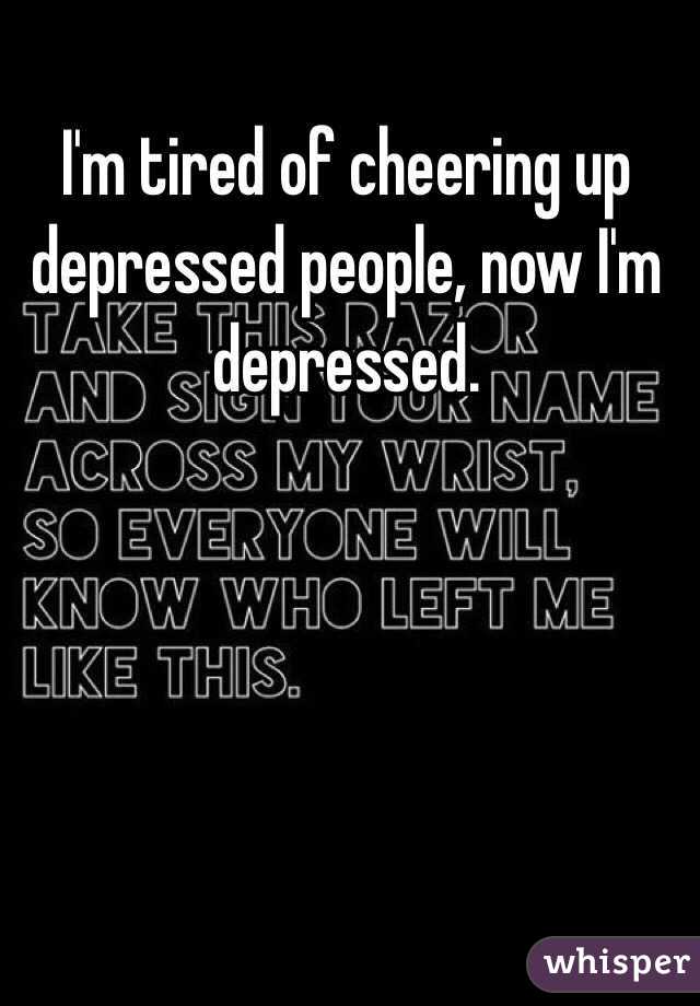 I'm tired of cheering up depressed people, now I'm depressed.
