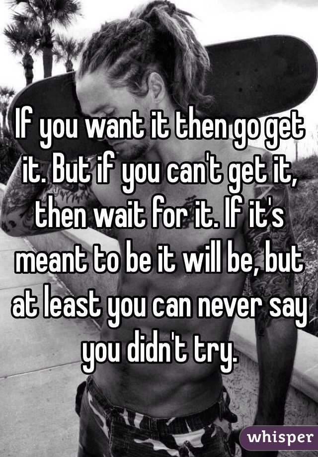 If you want it then go get it. But if you can't get it, then wait for it. If it's meant to be it will be, but at least you can never say you didn't try. 