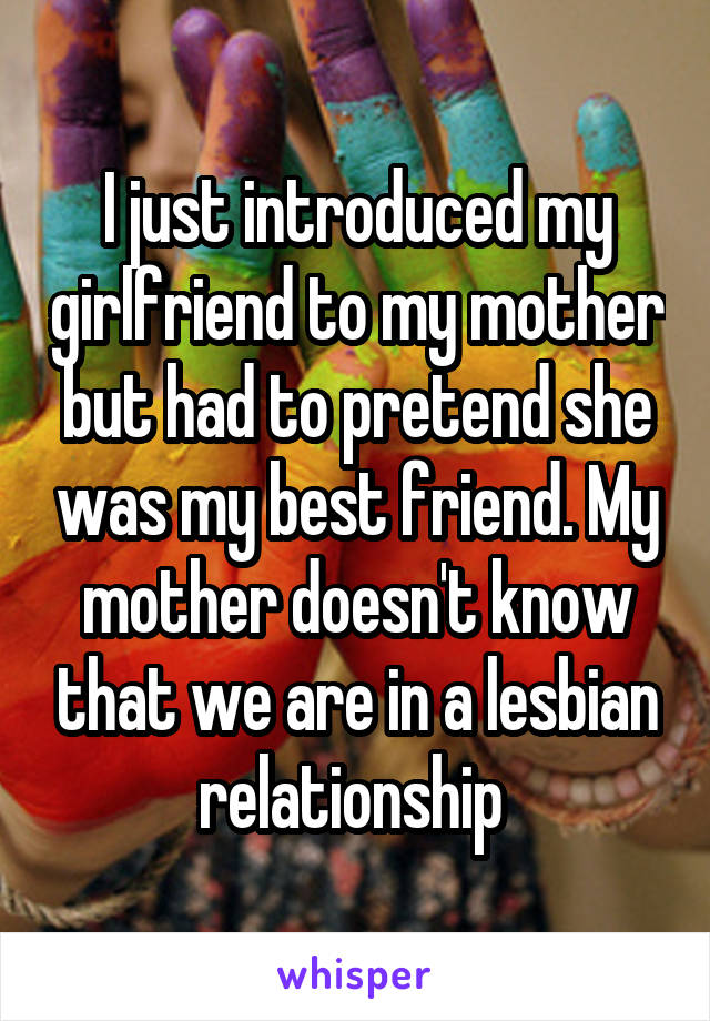 I just introduced my girlfriend to my mother but had to pretend she was my best friend. My mother doesn't know that we are in a lesbian relationship 