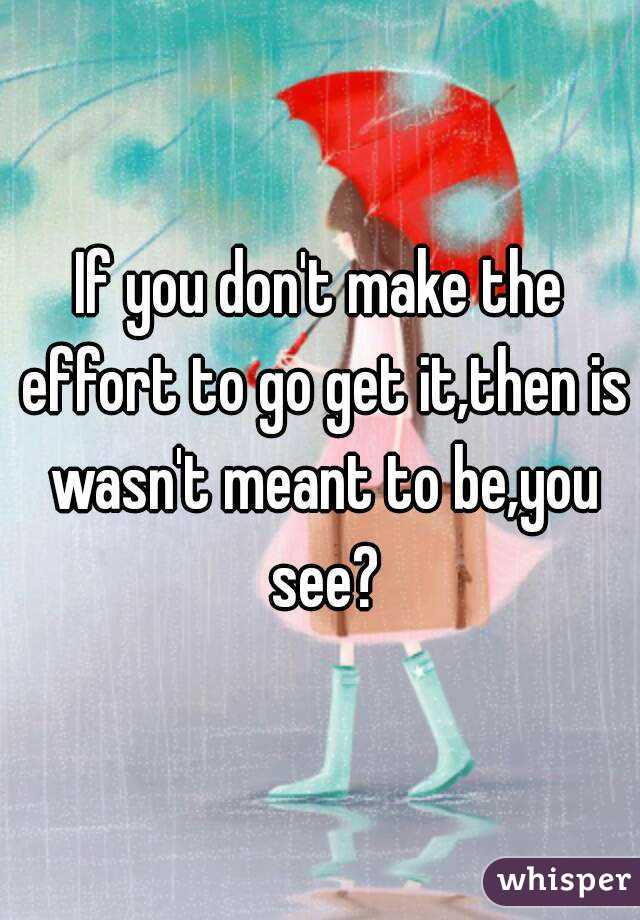 If you don't make the effort to go get it,then is wasn't meant to be,you see?
