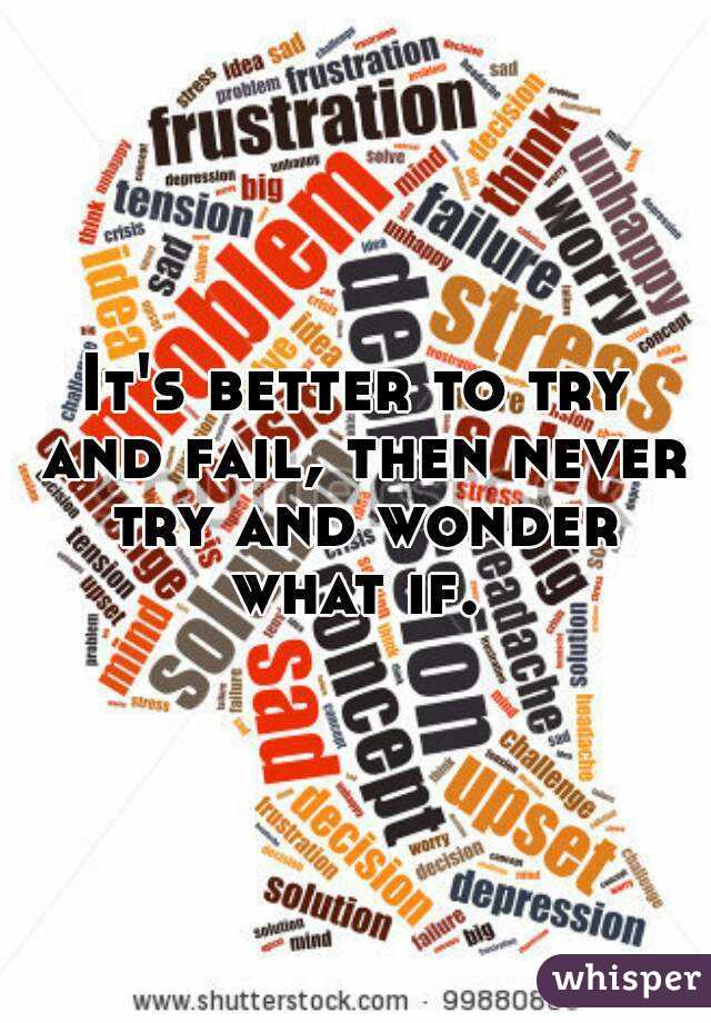 It's better to try and fail, then never try and wonder what if. 