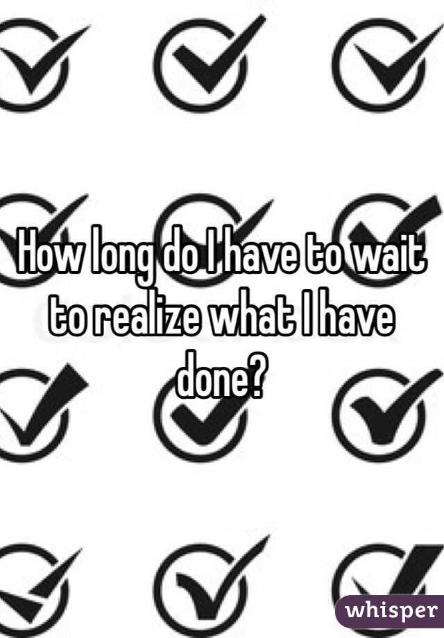 How long do I have to wait to realize what I have done? 