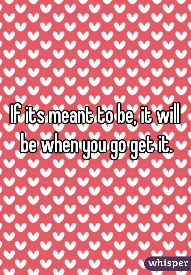 If its meant to be, it will be when you go get it.