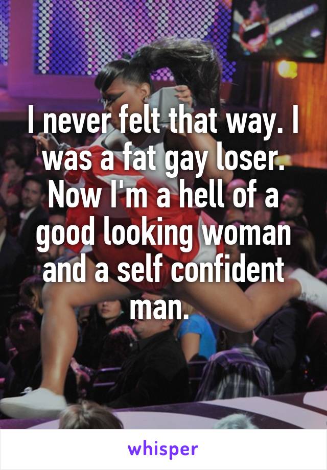 I never felt that way. I was a fat gay loser. Now I'm a hell of a good looking woman and a self confident man. 
