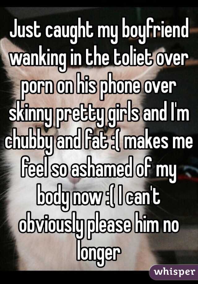 Just caught my boyfriend wanking in the toliet over porn on his phone over skinny pretty girls and I'm chubby and fat :( makes me feel so ashamed of my body now :( I can't obviously please him no longer  