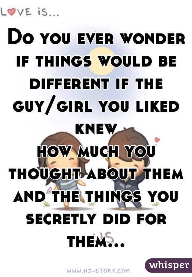Do you ever wonder if things would be different if the guy/girl you liked knew 
how much you thought about them and the things you secretly did for them...

