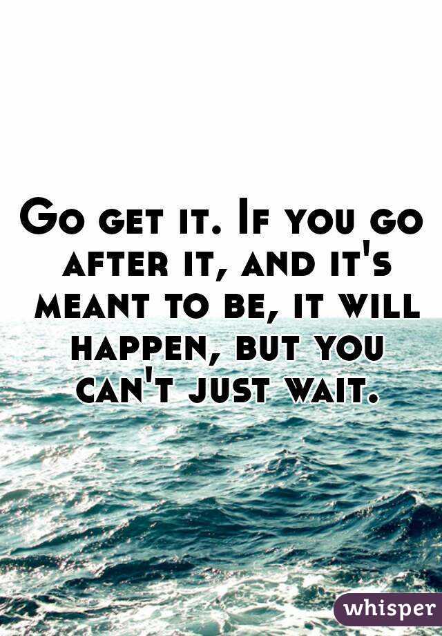 Go get it. If you go after it, and it's meant to be, it will happen, but you can't just wait.