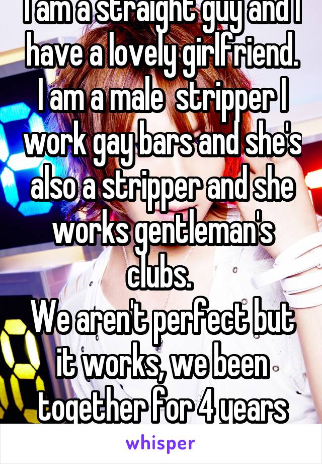 I am a straight guy and I have a lovely girlfriend. I am a male  stripper I work gay bars and she's also a stripper and she works gentleman's clubs. 
We aren't perfect but it works, we been together for 4 years now . 