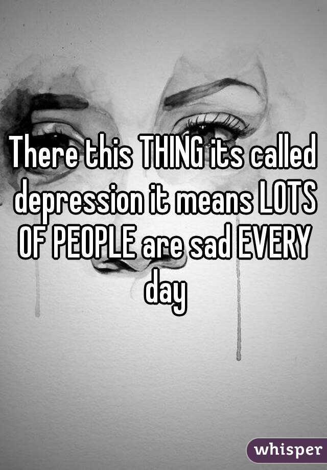 There this THING its called depression it means LOTS OF PEOPLE are sad EVERY day