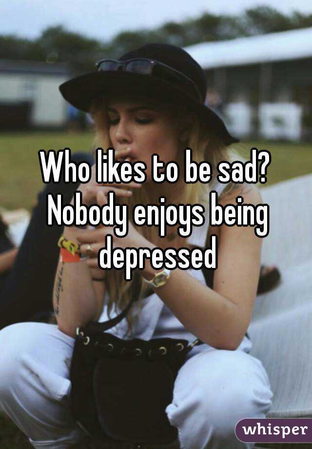 Who likes to be sad? Nobody enjoys being depressed