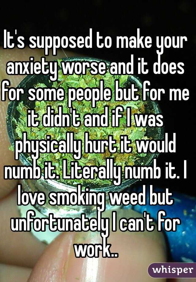 It's supposed to make your anxiety worse and it does for some people but for me it didn't and if I was physically hurt it would numb it. Literally numb it. I love smoking weed but unfortunately I can't for work.. 