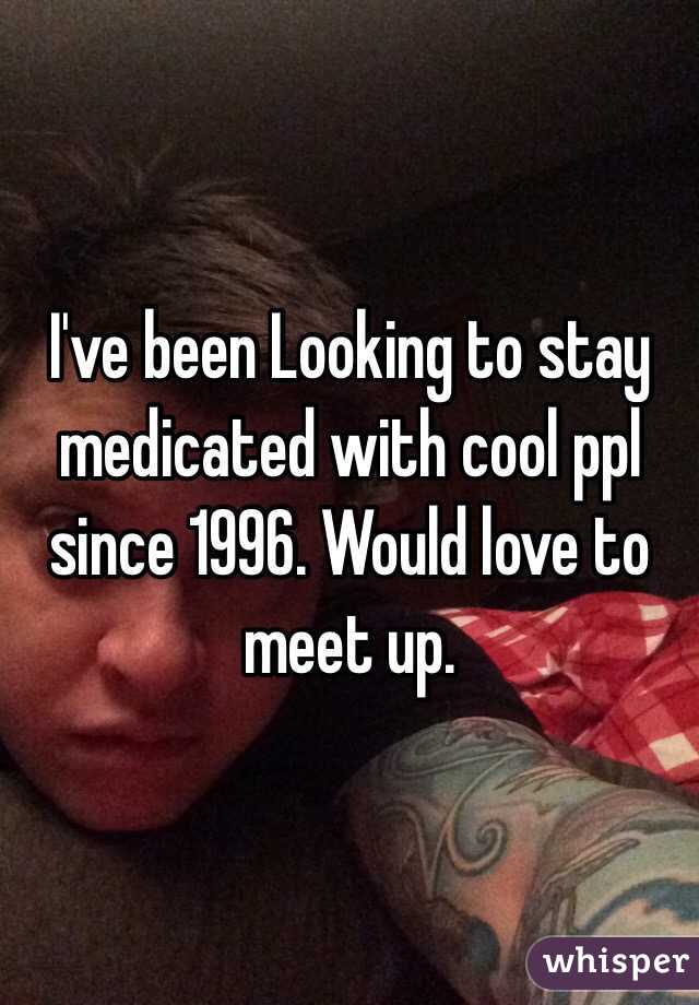 I've been Looking to stay medicated with cool ppl since 1996. Would love to meet up. 