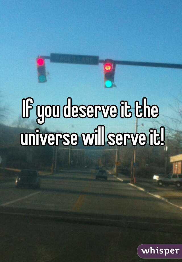 If you deserve it the universe will serve it!