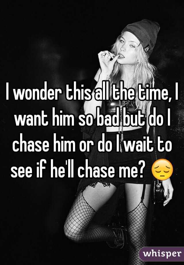 I wonder this all the time, I want him so bad but do I chase him or do I wait to see if he'll chase me? 😔