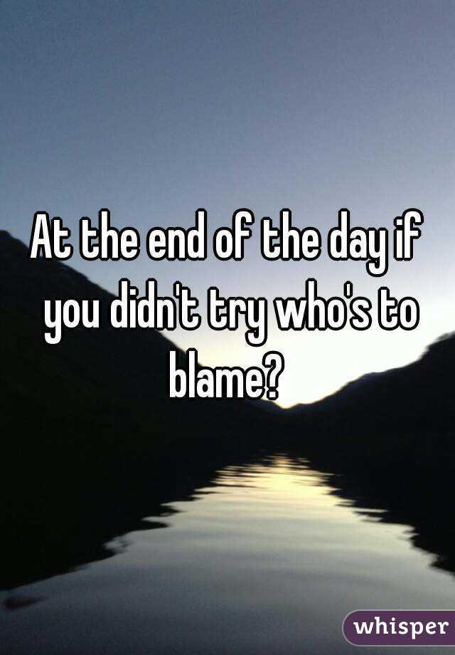 At the end of the day if you didn't try who's to blame? 