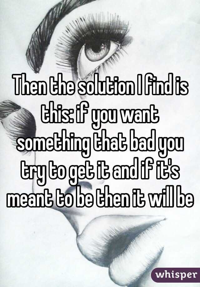 Then the solution I find is this: if you want something that bad you try to get it and if it's meant to be then it will be 