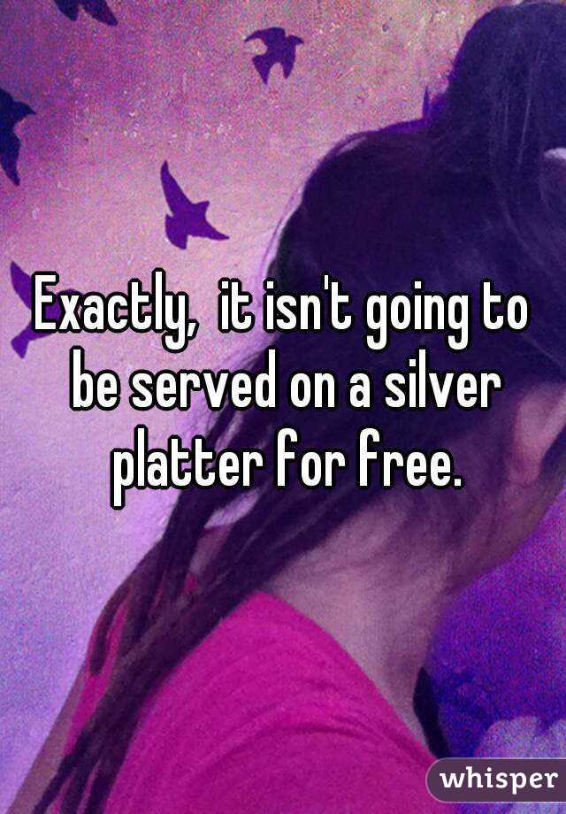 Exactly,  it isn't going to be served on a silver platter for free.