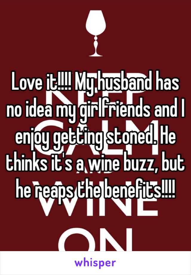 Love it!!!! My husband has no idea my girlfriends and I enjoy getting stoned. He thinks it's a wine buzz, but he reaps the benefits!!!! 