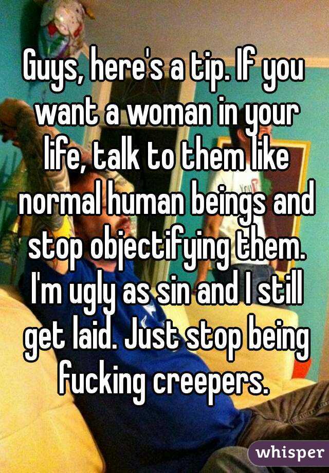 Guys, here's a tip. If you want a woman in your life, talk to them like normal human beings and stop objectifying them. I'm ugly as sin and I still get laid. Just stop being fucking creepers. 