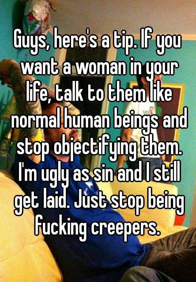 Guys, here's a tip. If you want a woman in your life, talk to them like normal human beings and stop objectifying them. I'm ugly as sin and I still get laid. Just stop being fucking creepers. 