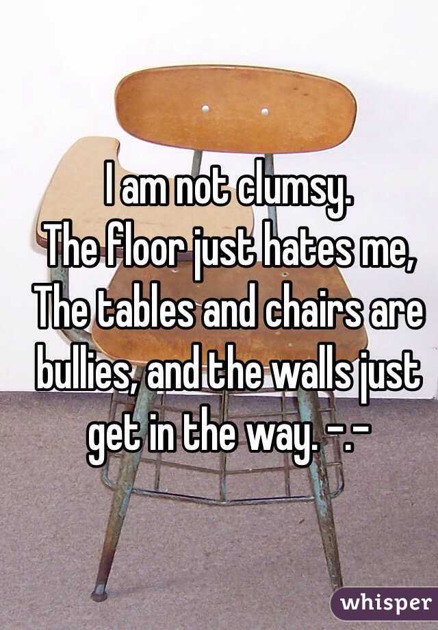 I am not clumsy.
The floor just hates me,
The tables and chairs are bullies, and the walls just get in the way. -.- 