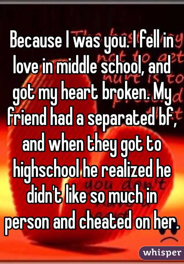 Because I was you. I fell in love in middle school, and got my heart broken. My friend had a separated bf, and when they got to highschool he realized he didn't like so much in person and cheated on her. 