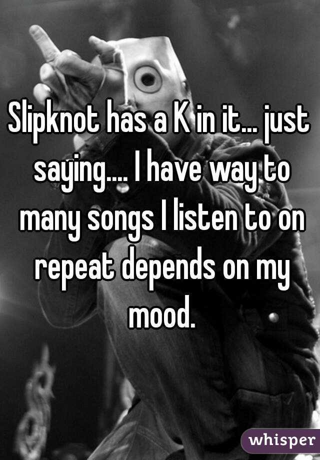 Slipknot has a K in it... just saying.... I have way to many songs I listen to on repeat depends on my mood.