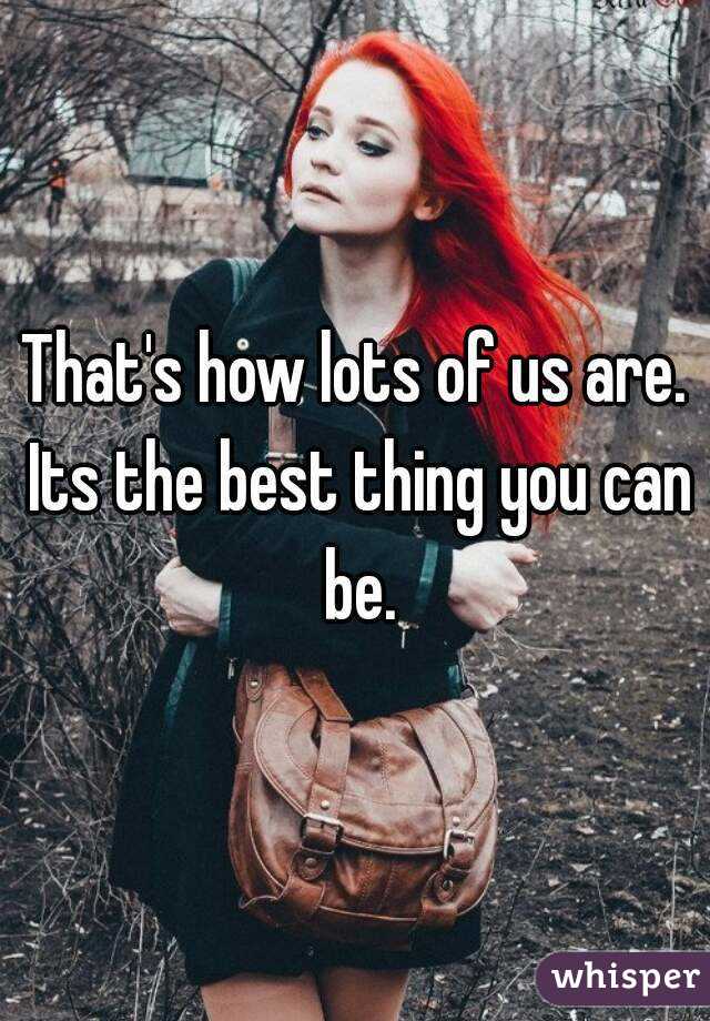 That's how lots of us are. Its the best thing you can be.