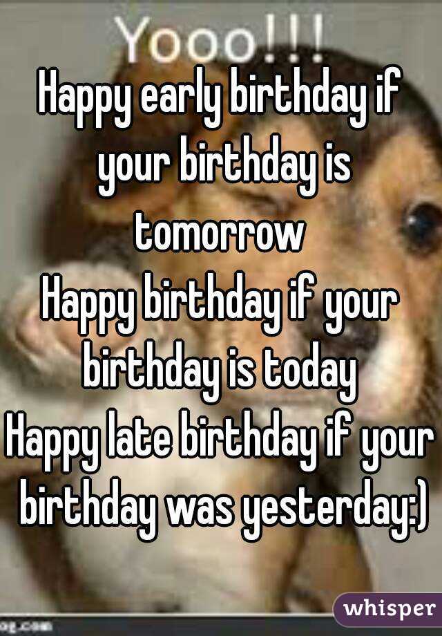 Happy early birthday if your birthday is tomorrow 
Happy birthday if your birthday is today 
Happy late birthday if your birthday was yesterday:)