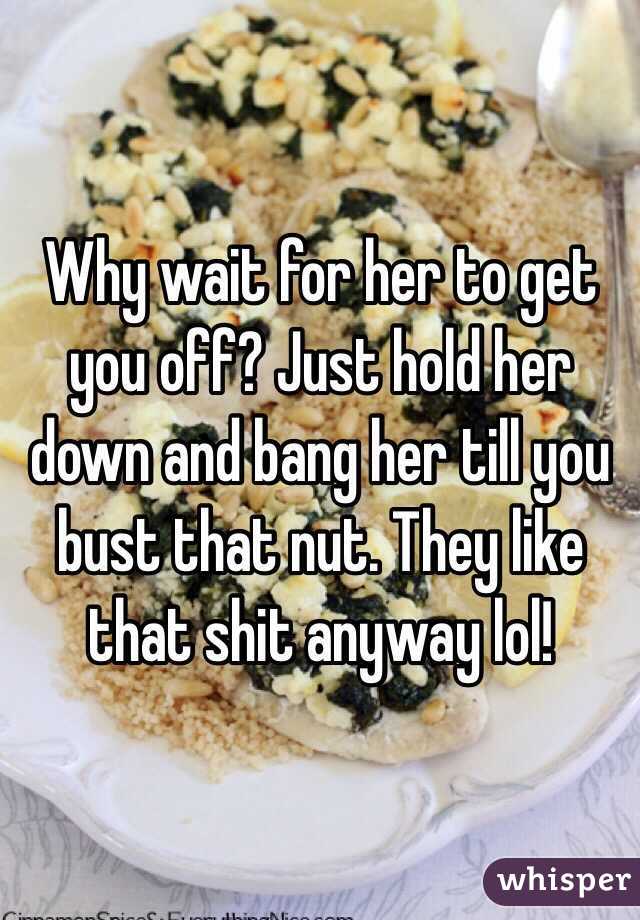 Why wait for her to get you off? Just hold her down and bang her till you bust that nut. They like that shit anyway lol!