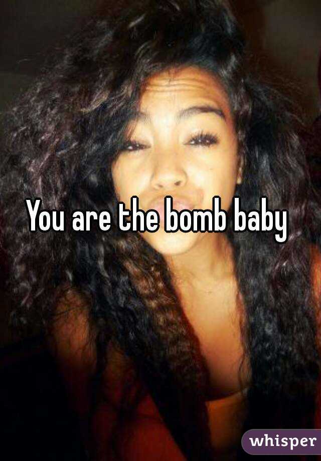 You are the bomb baby 