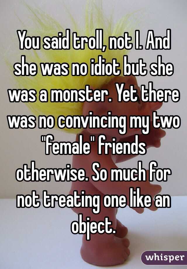 You said troll, not I. And she was no idiot but she was a monster. Yet there was no convincing my two "female" friends otherwise. So much for not treating one like an object.