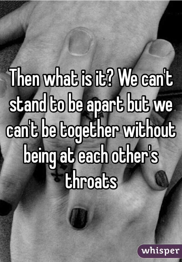 Then what is it? We can't stand to be apart but we can't be together without being at each other's throats