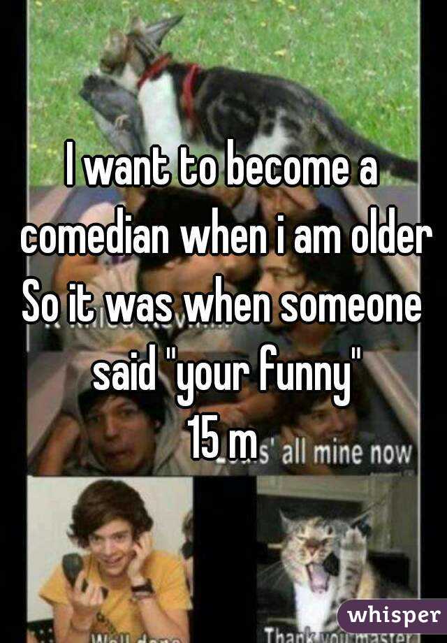 I want to become a comedian when i am older
So it was when someone said "your funny"
15 m
