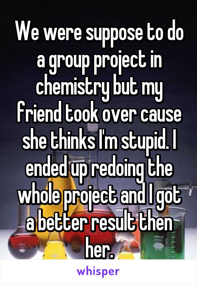 We were suppose to do a group project in chemistry but my friend took over cause she thinks I'm stupid. I ended up redoing the whole project and I got a better result then her.