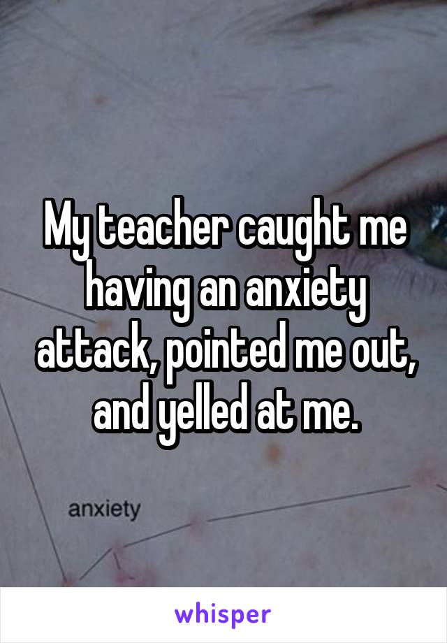 My teacher caught me having an anxiety attack, pointed me out, and yelled at me.