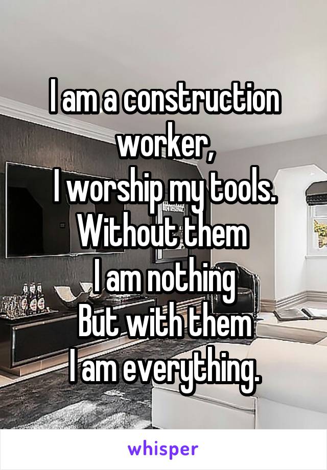 I am a construction worker,
I worship my tools.
Without them 
I am nothing
But with them
I am everything.