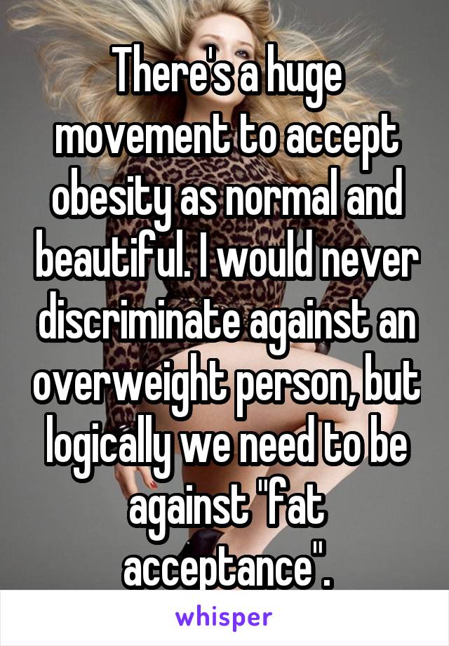 There's a huge movement to accept obesity as normal and beautiful. I would never discriminate against an overweight person, but logically we need to be against "fat acceptance".