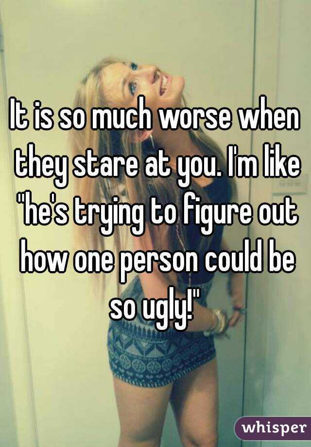 It is so much worse when they stare at you. I'm like "he's trying to figure out how one person could be so ugly!" 