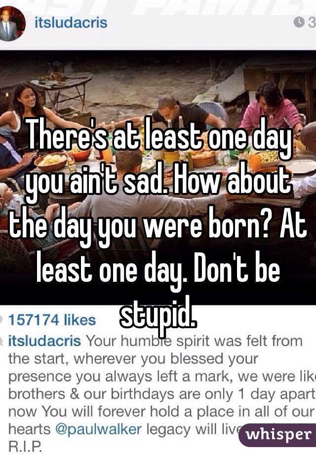There's at least one day you ain't sad. How about the day you were born? At least one day. Don't be stupid. 
