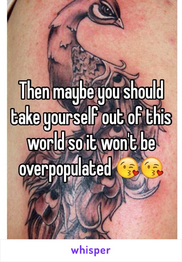 Then maybe you should take yourself out of this world so it won't be overpopulated 😘😘