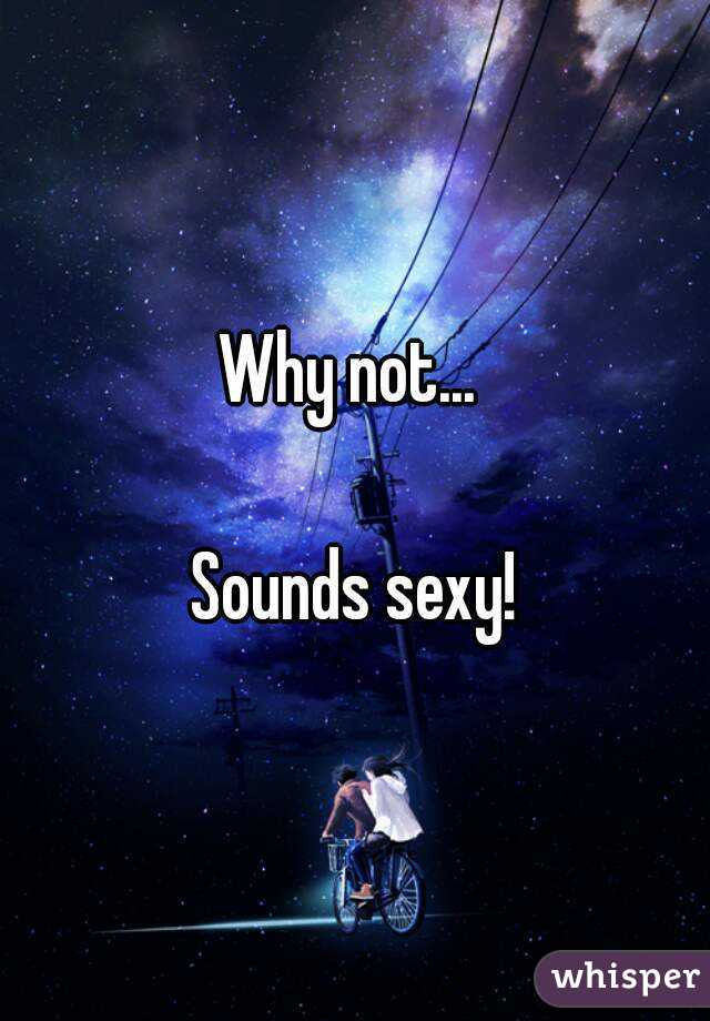 Why not... 

Sounds sexy!